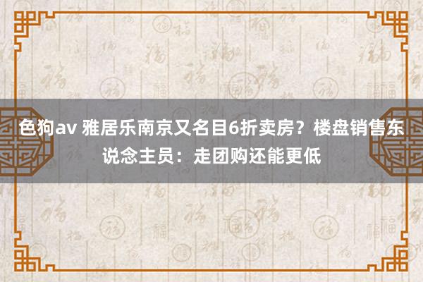 色狗av 雅居乐南京又名目6折卖房？楼盘销售东说念主员：走团购还能更低
