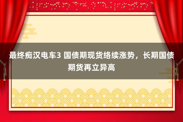 最终痴汉电车3 国债期现货络续涨势，长期国债期货再立异高
