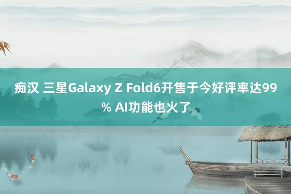 痴汉 三星Galaxy Z Fold6开售于今好评率达99% AI功能也火了