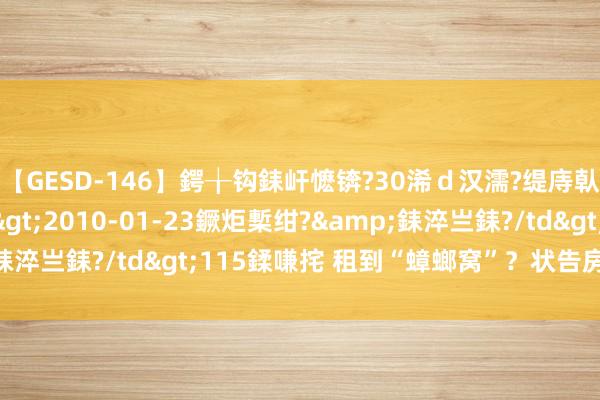 【GESD-146】鍔╁钩銇屽懡锛?30浠ｄ汉濡?缇庤倝銈傝笂銈?3浜?/a>2010-01-23鐝炬槧绀?&銇淬亗銇?/td>115鍒嗛挓 租到“蟑螂窝”？状告房主要退租