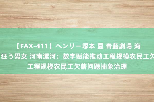【FAX-411】ヘンリー塚本 夏 青姦劇場 海・山・川 ハマり狂う男女 河南漯河：数字赋能推动工程规模农民工欠薪问题抽象治理